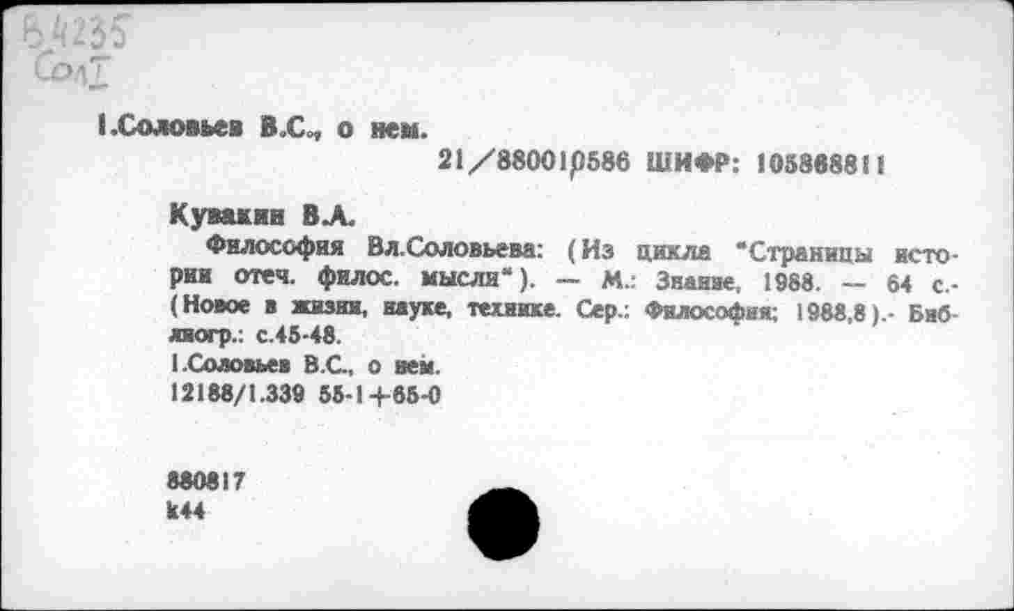 ﻿Б.Й235
Сод7
(.Соловьев В.С„ о нем.
21/88001р586 ШИФР: 105888811
Кувакин В А.
Философия Вл.Соловьева: (Из цикла "“Страницы истории отеч. филос. мысли“). — М.: Знание, 1988. — 64 с-(Новое в жизни, науке, технике. Сер.: Философия; 1988,8).- Биб лиогр.: с.45-48.
1.Соловьев В.С., о нем.
12188/1.339 55-14-85-0
880817 к44